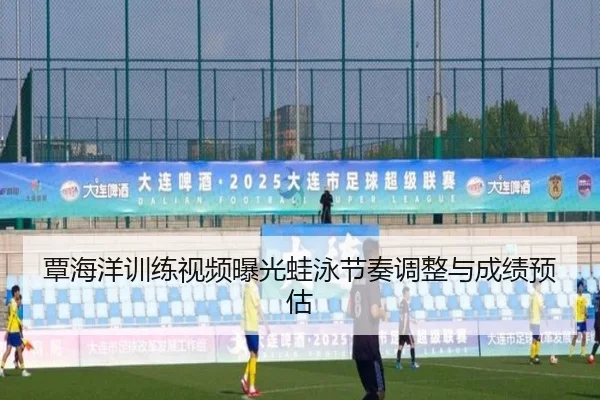覃海洋训练视频曝光蛙泳节奏调整与成绩预估
