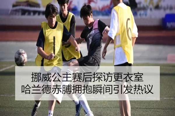 挪威公主赛后探访更衣室 哈兰德赤膊拥抱瞬间引发热议