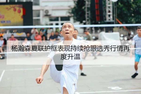杨瀚森夏联护框表现持续抢眼选秀行情再度升温