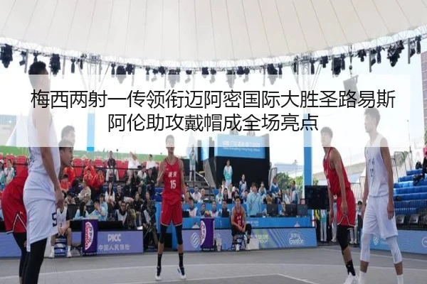 梅西两射一传领衔迈阿密国际大胜圣路易斯 阿伦助攻戴帽成全场亮点