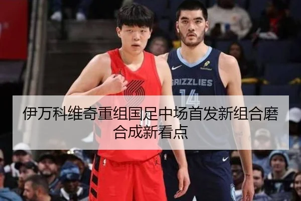 伊万科维奇重组国足中场首发新组合磨合成新看点