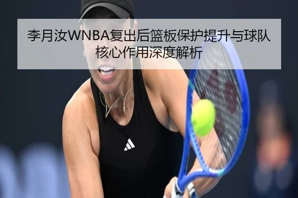 李月汝WNBA复出后篮板保护提升与球队核心作用深度解析